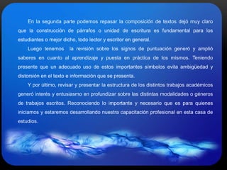 En la segunda parte podemos repasar la composición de textos dejó muy claro
que la construcción de párrafos o unidad de escritura es fundamental para los
estudiantes o mejor dicho, todo lector y escritor en general.
Luego tenemos la revisión sobre los signos de puntuación generó y amplió
saberes en cuanto al aprendizaje y puesta en práctica de los mismos. Teniendo
presente que un adecuado uso de estos importantes símbolos evita ambigüedad y
distorsión en el texto e información que se presenta.
Y por último, revisar y presentar la estructura de los distintos trabajos académicos
generó interés y entusiasmo en profundizar sobre las distintas modalidades o géneros
de trabajos escritos. Reconociendo lo importante y necesario que es para quienes
iniciamos y estaremos desarrollando nuestra capacitación profesional en esta casa de
estudios.
 