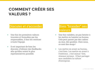 COMMENT CRÉER SES
VALEURS ?
© T O U C A N T O C O
● Une fois les premières valeurs
trouvées et formulées par les
responsables, il faut les restituer
à toute l’équipe.
● Il est important de bien les
discuter, d’obtenir des feedbacks
afin qu’elles soient le plus
représentatives possible.
Discuter et s’accorder
● Une fois validées, ne pas hésiter à
les mettre en lumière au bureau.
Cela peut passer par des cadres
au mur, des goodies. Chez nous,
ce sont des mugs !
● Les mettre en avant au bureau,
c’est bien. Les mettre en avant à
l’extérieur , c’est mieux ! Site,
réseaux sociaux… Il faut partager
aux candidats la culture
d’entreprise.
Bien “brander” ses
valeurs
 