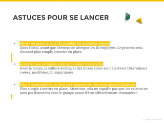 ASTUCES POUR SE LANCER
© T O U C A N T O C O
● Mettre en place le plus tôt possible les première valeurs
Dans l’idéal, avant que l’entreprise atteigne les 10 employés. Le process sera
d’autant plus simple à mettre en place.
● Accepter que certaines valeurs puissent disparaître
Avec le temps, la culture évolue, et des mises à jour sont à prévoir ! Des valeurs
créées, modifiées, ou supprimées.
● Elire 2 responsables, surtout pas uniquement des managers/fondateurs
Plus simple à mettre en place. Attention, cela ne signifie pas que les valeurs ne
sont pas discutées avec le groupe avant d’être officiellement instaurées !
 