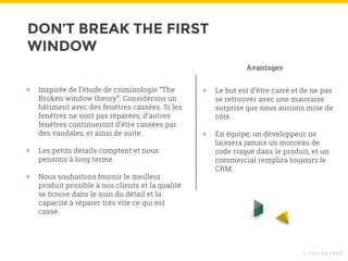 DON’T BREAK THE FIRST
WINDOW
© T O U C A N T O C O
● Inspirée de l’étude de criminologie “The
Broken window theory”. Considérons un
bâtiment avec des fenêtres cassées. Si les
fenêtres ne sont pas réparées, d’autres
fenêtres continueront d’être cassées par
des vandales, et ainsi de suite.
● Les petits détails comptent et nous
pensons à long terme.
● Nous souhaitons fournir le meilleur
produit possible à nos clients et la qualité
se trouve dans le soin du détail et la
capacité à réparer très vite ce qui est
cassé.
● Le but est d’être carré et de ne pas
se retrouver avec une mauvaise
surprise que nous aurions mise de
côté.
● En équipe, un développeur ne
laissera jamais un morceau de
code risqué dans le produit, et un
commercial remplira toujours le
CRM.
Avantages
 
