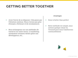 GETTING BETTER TOGETHER
© T O U C A N T O C O
● Avoir l’envie de se dépasser. Cela passe par
l’itération continue. Nous n’avons pas peur
d’essayer, d’échouer et de recommencer.
● Nous échangeons sur nos méthodes de
travail et sur notre savoir. Le marketing
automatise certaines tâches grâce aux
développeurs, etc...
● Done is better than perfect
● Notre méthode est simple, nous
sortons quelque chose en
Version0 puis nous l’améliorons
continuellement.
Avantages
 