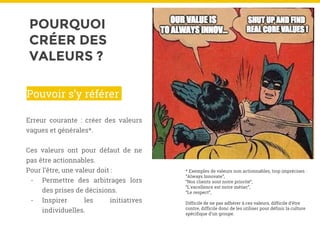POURQUOI
CRÉER DES
VALEURS ?
Erreur courante : créer des valeurs
vagues et générales*.
Ces valeurs ont pour défaut de ne
pas être actionnables.
Pour l’être, une valeur doit :
- Permettre des arbitrages lors
des prises de décisions.
- Inspirer les initiatives
individuelles.
Pouvoir s’y référer
* Exemples de valeurs non actionnables, trop imprécises :
“Always Innovate”,
“Nos clients sont notre priorité”,
“L’excellence est notre métier”,
“Le respect”,
Difficile de ne pas adhérer à ces valeurs, difficile d’être
contre, difficile donc de les utiliser pour définir la culture
spécifique d’un groupe.
 