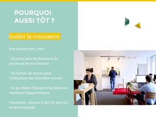POURQUOI
AUSSI TÔT ?
Une culture forte, c’est :
- Un atout pour les décisions du
processus de recrutement.
- Un facteur de succès dans
l’intégration des nouvelles recrues.
- Ce qui fédère l’équipe et lui donne un
sentiment d’appartenance.
Conclusion : plus on le fait tôt, plus on
est prêt à grandir
Guider la croissance
 