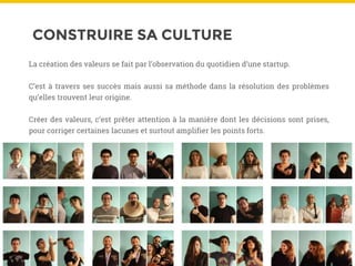 CONSTRUIRE SA CULTURE
La création des valeurs se fait par l’observation du quotidien d’une startup.
C’est à travers ses succès mais aussi sa méthode dans la résolution des problèmes
qu’elles trouvent leur origine.
Créer des valeurs, c’est prêter attention à la manière dont les décisions sont prises,
pour corriger certaines lacunes et surtout amplifier les points forts.
 