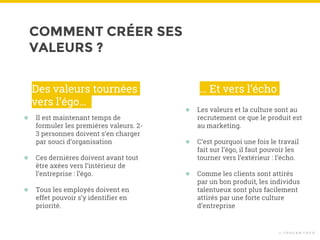 COMMENT CRÉER SES
VALEURS ?
© T O U C A N T O C O
● Il est maintenant temps de
formuler les premières valeurs. 2-
3 personnes doivent s’en charger
par souci d’organisation
● Ces dernières doivent avant tout
être axées vers l’intérieur de
l’entreprise : l’égo.
● Tous les employés doivent en
effet pouvoir s’y identifier en
priorité.
Des valeurs tournées
vers l’égo…
● Les valeurs et la culture sont au
recrutement ce que le produit est
au marketing.
● C’est pourquoi une fois le travail
fait sur l’égo, il faut pouvoir les
tourner vers l’extérieur : l’écho.
● Comme les clients sont attirés
par un bon produit, les individus
talentueux sont plus facilement
attirés par une forte culture
d’entreprise
… Et vers l’écho
 