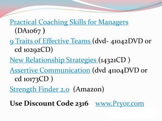 Practical Coaching Skills for Managers
  (DA1067 )
9 Traits of Effective Teams (dvd- 41042DVD or
  cd 10292CD)
New Relationship Strategies (14321CD )
Assertive Communication (dvd 41104DVD or
  cd 10173CD )
Strength Finder 2.0 (Amazon)
Use Discount Code 2316 www.Pryor.com
 