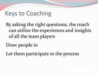 Keys to Coaching
By asking the right questions, the coach
 can utilize the experiences and insights
 of all the team players
Draw people in
Let them participate in the process
 