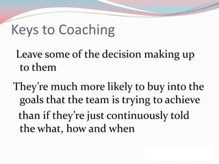 Keys to Coaching
Leave some of the decision making up
 to them
They’re much more likely to buy into the
 goals that the team is trying to achieve
 than if they’re just continuously told
 the what, how and when
 