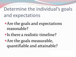 Determine the individual’s goals
and expectations
Are the goals and expectations
 reasonable?
Is there a realistic timeline?
Are the goals measurable,
 quantifiable and attainable?
 