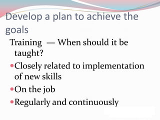 Develop a plan to achieve the
goals
Training — When should it be
 taught?
Closely related to implementation
 of new skills
On the job
Regularly and continuously
 