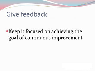 Give feedback

Keep it focused on achieving the
 goal of continuous improvement
 