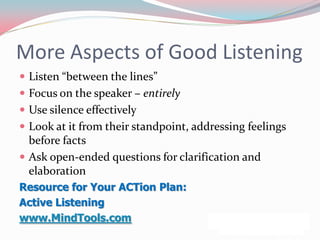 More Aspects of Good Listening
 Listen “between the lines”
 Focus on the speaker – entirely
 Use silence effectively
 Look at it from their standpoint, addressing feelings
  before facts
 Ask open-ended questions for clarification and
  elaboration
Resource for Your ACTion Plan:
Active Listening
www.MindTools.com
 