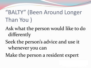 “BALTY” (Been Around Longer
Than You )
Ask what the person would like to do
 differently
Seek the person’s advice and use it
 whenever you can
Make the person a resident expert
 