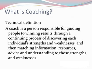 What is Coaching?
Technical definition
A coach is a person responsible for guiding
 people to winning results through a
 continuing process of discovering each
 individual’s strengths and weaknesses, and
 then matching information, resources,
 advice and understanding to those strengths
 and weaknesses.
 