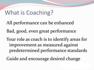 What is Coaching?
All performance can be enhanced
Bad, good, even great performance
Your role as coach is to identify areas for
 improvement as measured against
 predetermined performance standards
Guide and encourage desired change
 