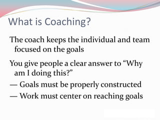 What is Coaching?
The coach keeps the individual and team
 focused on the goals
You give people a clear answer to “Why
 am I doing this?”
— Goals must be properly constructed
— Work must center on reaching goals
 