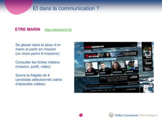 Et dans la communication ?


ETRE MARIN        http://etremarin.fr/



Se glisser dans la peau d’un
marin et partir en mission
(un choix parmi 8 missions)

Consulter les fiches métiers
(mission, profil, vidéo)

Suivre la frégate de 4
candidats sélectionnés (série
d’épisodes vidéos)




                                         15
 