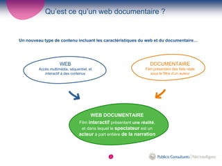 Qu’est ce qu’un web documentaire ?


Un nouveau type de contenu incluant les caractéristiques du web et du documentaire…




                     WEB                                             DOCUMENTAIRE
         Accès multimédia, séquentiel, et                         Film présentant des faits réels
            interactif à des contenus                                sous le filtre d’un auteur




                                       WEB DOCUMENTAIRE
                                 Film interactif présentant une réalité,
                                  et dans lequel le spectateur est un
                                 acteur à part entière de la narration



                                                2
 