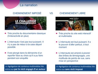 La narration

        CHEMINEMENT IMPOSÉ                        VS      CHEMINEMENT LIBRE




  Très proche du documentaire classique                  Très proche du site web interactif
  (l’interactivité en plus)                              et multimedia

  L’internaute n’est pas tout puissant. Il               L’internaute est tout puissant. Il a
  n’y a pas de retour à la case départ                   le pouvoir d’aller partout, à tout
  possible                                               moment

  Il est plongé dans la démarche d’un                    L’internaute est amené à picorer
  reporter face au choix qu’il a pu faire                des bribes de témoignages, une
  pendant son enquête                                    multitude de points de vue, sans
                                                         mise en perspective

=> Agrégation de contenus multimédias liés             => Agrégation de contenus multimédias liés 
entre eux par le récit engagé d’un auteur     4        entre eux sans récit imposé
 