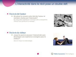 L’interactivité dans le récit pose un double défi


Vis-à-vis de l’auteur
     Où placer le curseur entre récit de l’auteur et
     narration choisie par l’internaute?
     Qui doit guider l’expérience? Comment créer un programme
     interactif sans dénaturer le message?




Vis-à-vis du visiteur
     Jusqu’où peut-on pousser l’interactivité sans
     développer une expérience anxiogène pour le
     visiteur?
     (Avec le risque d’un décrochage)




                                            5
 