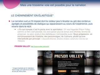 Mais une troisième voie est possible pour la narration


LE CHEMINEMENT EN ÉLASTIQUE*

La narration suit un fil imposé dont le visiteur peut s’écarter au gré des contenus
agrégés et possibilités de dialogue qui apparaissent au cours de l’expérience, puis
revenir dans le récit.
        « Ce qui compte c’est le pacte avec le spectateur. S’il veut regarder Prison Valley
        comme un film c’est possible. S’il veut passer plus de temps avec Brenda, femme de
        prisonnier, ou avoir accès à des statistiques c’est possible aussi. Nous proposons un
        enrichissement de l’histoire, des personnages, de l’univers, plutôt qu’une
        interactivité par principe » Alexandre Brachet, directeur d’Upian, extrait d’un interview de
        Télérama


   PRISON VALLEY http://prisonvalley.arte.tv/fr/




* Image employée par le réalisateur
David Cage, pour décrire le scénario
                                                   6
de son jeu Heavy Rain
 