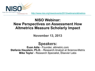 http://www.niso.org/news/events/2013/webinars/altmetrics

NISO Webinar:
New Perspectives on Assessment How
Altmetrics Measure Scholarly Impact
November 13, 2013

Speakers:

Euan Adie - Founder, altmetric.com
Stefanie Haustein, Ph.D. - Research Analyst at Science-Metrix
Mike Taylor - Research Specialist, Elsevier Labs

 