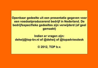 Openbaar gedeelte uit een presentatie gegeven voor
 een voedselproducerend bedrijf in Nederland. De
bedrijfsspecifieke gedeeltes zijn verwijderd (of geel
                     gemaakt)

              Indien er vragen zijn:
  deheij@top-bv.nl of @deheij of @topadviesdesk

                  © 2012, TOP b.v.




                   ir. Wouter de Heij +31.6.55765772   -   TOP b.v.   -   © 2012
 