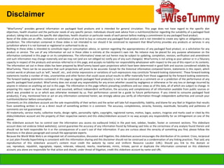Disclaimer
“WiseTummy” provides general information on packaged food products and is intended for general circulation. This page does not have regard to the specific diet
objectives, health situation and the particular needs of any specific person. Individuals should seek advice from a nutritionist/doctor regarding the suitability of a packaged food
product, taking into account the specific diet objectives, health situation or particular needs of each person before making a commitment to any packaged food product.
None of the slides are an offer, invitation or solicitation of any kind to buy or consume any packaged food product and is not intended to create any rights or obligations in any
jurisdiction. The information contained in these slides is not intended to nor should it be construed to represent that WiseTummy provides any products or services in any
jurisdiction where it is not licensed or registered or authorised to do so.
Nothing in these slides is intended to constitute legal or consumption advice, or opinion regarding the appropriateness of any packaged food product, or a solicitation for any
product or service. The use of any information set out in these slides is entirely at the recipient's own risk. No reliance may be placed for any purpose whatsoever on the
information contained in this page or on its completeness. The information/ views set out herein may be subject to updating, completion, revision, verification and amendment
and such information may change materially and we may not (and are not obliged to) notify you of any such change(s). WiseTummy is not acting as your advisor or in a fiduciary
capacity in respect of the products and services referred to in this page, and accepts no liability nor responsibility whatsoever with respect to the use of this report or its contents.
The information set out in these slides has been prepared by WiseTummy based upon projections which have been determined in good faith and sources considered reliable by
WiseTummy. There can be no assurance that such projections will prove to be accurate. Except for the historical information contained herein, statements in this report, which
contain words or phrases such as 'will', 'would', etc., and similar expressions or variations of such expressions may constitute 'forward-looking statements'. These forward-looking
statements involve a number of risks, uncertainties and other factors that could cause actual results to differ materially from those suggested by the forward-looking statements.
The forward looking statements contained in this page as regards packaged food product(s) is not to be construed as a comment on or a prediction of the performance of any
specific packaged food product. WiseTummy does not accept any responsibility for any errors whether caused by negligence or otherwise or for any loss or damage incurred by
anyone in reliance on anything set out in this page. The information in this page reflects prevailing conditions and our views as of this date, all of which are subject to change. In
preparing this report we have relied upon and assumed, without independent verification, the accuracy and completeness of all information available from public sources or
which was provided to us or which was otherwise reviewed by us. Past performance cannot be a guide to future performance. If you intend to consume packaged food
product(s), if any, mentioned here or act on any information contained herein, we strongly advise you verify all information through independent authorities and consult your
nutritionist/doctor before consumption.
Comments on this slideshare account are the sole responsibility of their writers and the writer will take full responsibility, liability, and blame for any libel or litigation that results
from something written in or as a direct result of something written in a comment. The accuracy, completeness, veracity, honesty, exactitude, factuality and politeness of
comments are not guaranteed.
All trademarks, service marks, collective marks, design rights, personality rights, copyrights, registered names, mottos, logos, avatars, insignias and marks used or cited by this
slides/slideshare account are the property of their respective owners and this slides/slideshare account in no way accepts any responsibility for an infringement on one of the
above.
This slideshare account has no control over the information you access via outbound link(s) in the post text, sidebar, header, footer or comment sections. This slideshare
account does not endorse linked website(s), cannot guarantee the accuracy of any information found by following said links or the correctness of any analysis found therein and
should not be held responsible for it or the consequences of a user’s use of that information. If you are curious about the veracity of something you find, please follow the
directions in the above paragraph and consult the appropriate experts.
Because the World Wide Web is an integrated net of communication, discussion and litigation, this slideshare account encourages the distribution of its content. Cross, reciprocal
or just plain friendly hyperlinking is consistent with this information sharing and this disclaimer should not be construed as a condemnation of any linking practices. That said, any
reproduction of this slideshare account’s content must credit the website by name and Uniform Resource Locator (URL). Should you link to this domain or
use, reproduce, republish, regurgitate, repeat, reiterate, rebound, reecho, reverberate, mimic, imitate, parrot or duplicate the information contained on this slideshare
account, you alone are responsible for that action and should, under threat of litigation, credit this slideshare account by name and URL.

info@wisetummy.com

 