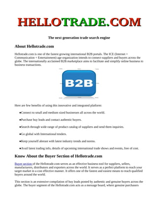HELLOTRADE.COM
                            The next generation trade search engine

About Hellotrade.com
Hellotrade.com is one of the fastest growing international B2B portals. The ICE (Internet +
Communication + Entertainment) age organization intends to connect suppliers and buyers across the
globe. The internationally acclaimed B2B marketplace aims to facilitate and simplify online business to
business transactions.




Here are few benefits of using this innovative and integrated platform:

   Connect    to small and medium sized businesses all across the world.

   Purchase   buy leads and contact authentic buyers.

   Search   through wide range of product catalog of suppliers and send them inquiries.

   Go   global with International tenders.

   Keep    yourself abreast with latest industry trends and norms.

   Avail   latest trading info, details of upcoming international trade shows and events, free of cost.

Know About the Buyer Section of Hellotrade.com
Buyer section of the Hellotrade.com serves as an effective business tool for suppliers, sellers,
manufacturers, distributors and exporters across the world. It serves as a perfect platform to reach your
target market in a cost effective manner. It offers one of the fastest and easiest means to reach qualified
buyers around the world.

This section is an extensive compilation of buy leads posted by authentic and genuine buyers across the
globe. The buyer segment of the Hellotrade.com acts as a message board, where genuine purchasers
 
