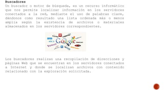 Buscadores
Un buscador o motor de búsqueda, es un recurso informático
que nos permite localizar información en los servidores
conectados a la red, mediante el uso de palabras clave,
dándonos como resultado una lista ordenada más o menos
amplia según la existencia de archivos o materiales
almacenados en los servidores correspondientes.
Los buscadores realizan una recopilación de direcciones y
páginas Web que se encuentran en los servidores conectados
a Internet y donde se localizan archivos con contenido
relacionado con la exploración solicitada.
 