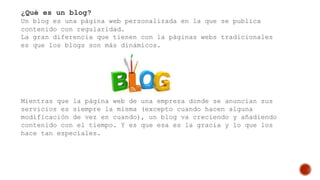 ¿Qué es un blog?
Un blog es una página web personalizada en la que se publica
contenido con regularidad.
La gran diferencia que tienen con la páginas webs tradicionales
es que los blogs son más dinámicos.
Mientras que la página web de una empresa donde se anuncian sus
servicios es siempre la misma (excepto cuando hacen alguna
modificación de vez en cuando), un blog va creciendo y añadiendo
contenido con el tiempo. Y es que esa es la gracia y lo que los
hace tan especiales.
 