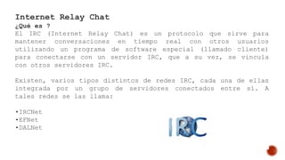 Internet Relay Chat
¿Qué es ?
El IRC (Internet Relay Chat) es un protocolo que sirve para
mantener conversaciones en tiempo real con otros usuarios
utilizando un programa de software especial (llamado cliente)
para conectarse con un servidor IRC, que a su vez, se vincula
con otros servidores IRC.
Existen, varios tipos distintos de redes IRC, cada una de ellas
integrada por un grupo de servidores conectados entre sí. A
tales redes se las llama:
•IRCNet
•EFNet
•DALNet
 