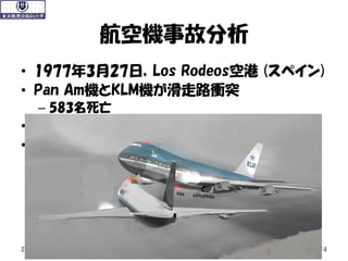 • 1977年3月27日，Los Rodeos空港 (スペイン)
• Pan Am機とKLM機が滑走路衝突
– 583名死亡
• 事故原因は航空技能や知識ではなかった
• 事故原因
– 管制とのコミュニケーション
– チームワーク，リーダーシッ...