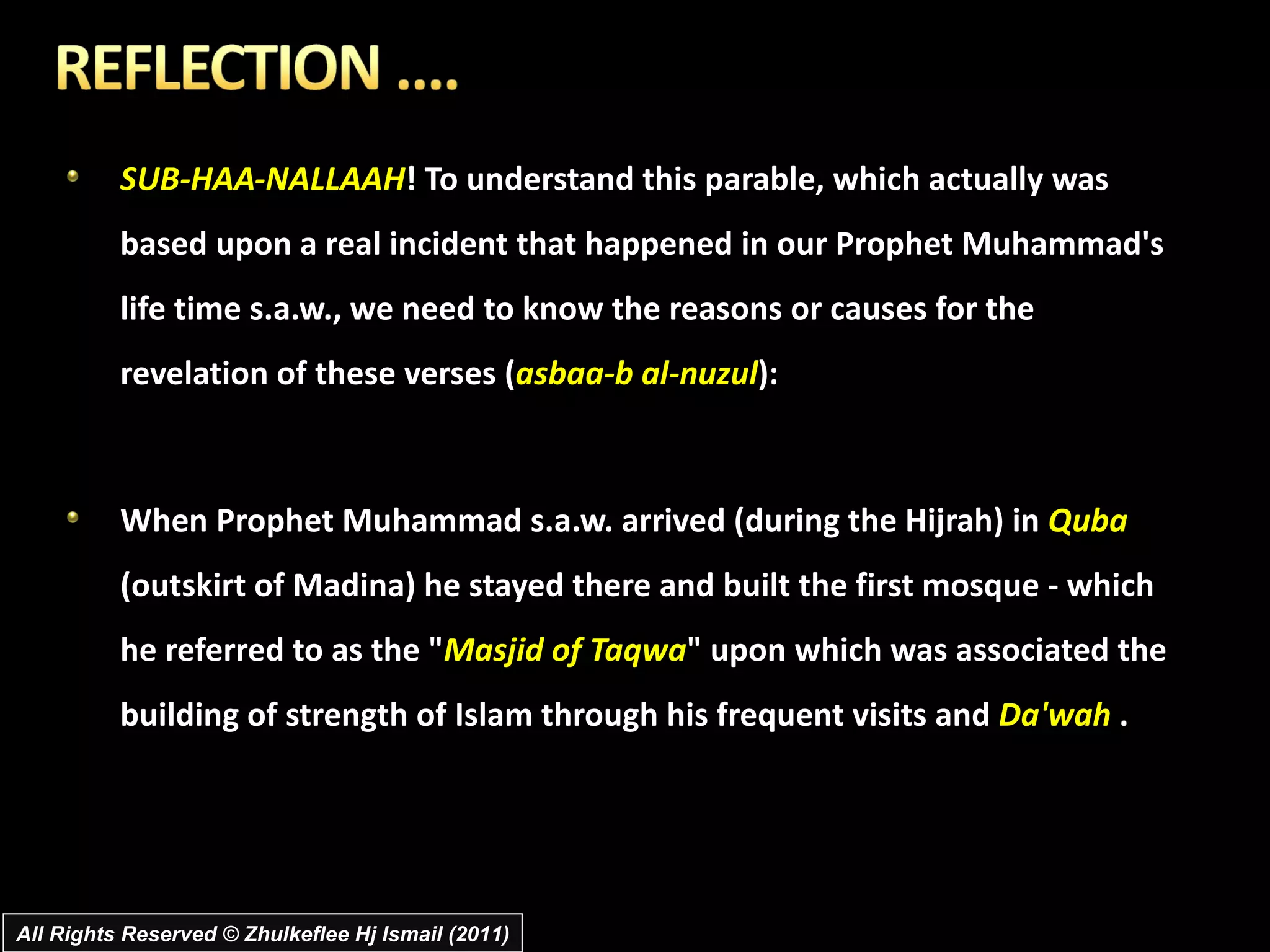 SUB-HAA-NALLAAH ! To understand this parable, which actually was based upon a real incident that happened in our Prophet Muhammad's life time s.a.w., we need to know the reasons or causes for the revelation of these verses ( asbaa-b al-nuzul ): When Prophet Muhammad s.a.w. arrived (during the Hijrah) in  Quba  (outskirt of Madina) he stayed there and built the first mosque - which he referred to as the " Masjid of Taqwa " upon which was associated the building of strength of Islam through his frequent visits and  Da'wah  .  All Rights Reserved © Zhulkeflee Hj Ismail (2011) 