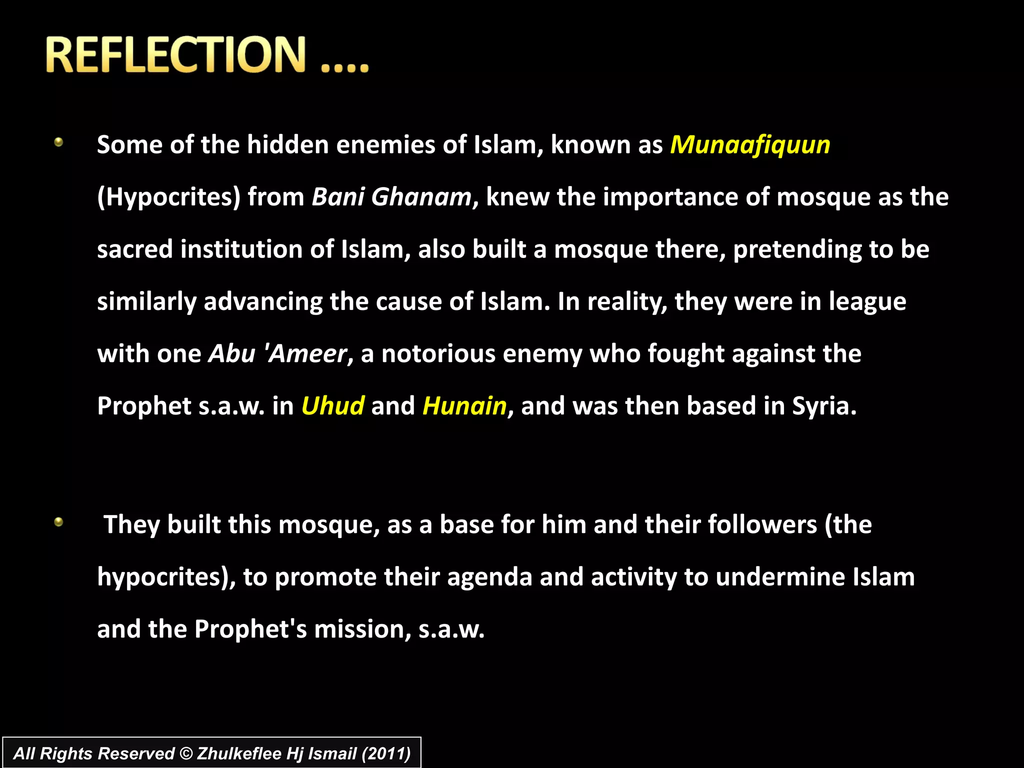 Some of the hidden enemies of Islam, known as  Munaafiquun  (Hypocrites) from  Bani Ghanam , knew the importance of mosque as the sacred institution of Islam, also built a mosque there, pretending to be similarly advancing the cause of Islam. In reality, they were in league with one  Abu 'Ameer , a notorious enemy who fought against the Prophet s.a.w. in  Uhud  and  Hunain , and was then based in Syria. They built this mosque, as a base for him and their followers (the hypocrites), to promote their agenda and activity to undermine Islam and the Prophet's mission, s.a.w.  All Rights Reserved © Zhulkeflee Hj Ismail (2011) 