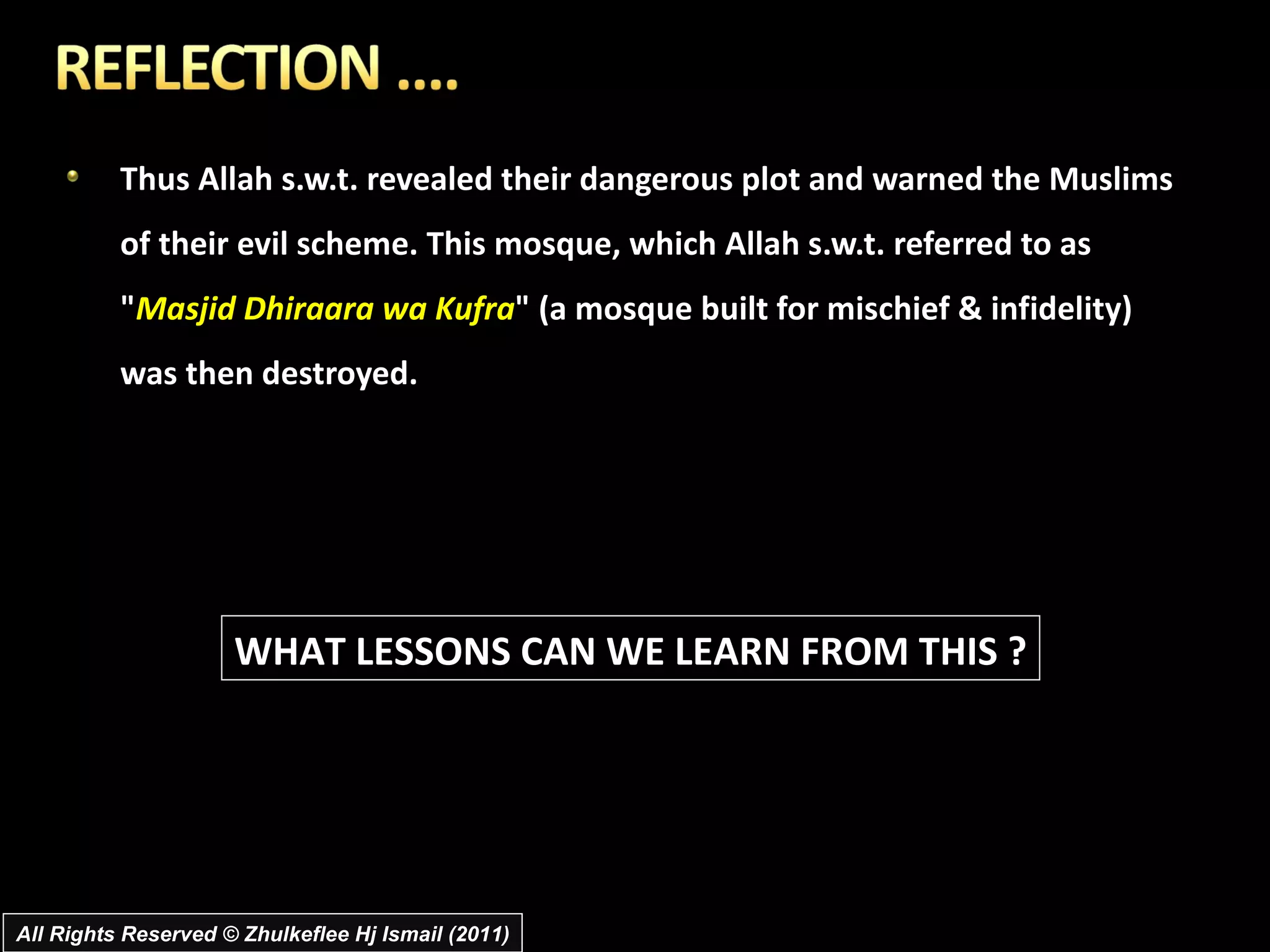 Thus Allah s.w.t. revealed their dangerous plot and warned the Muslims of their evil scheme. This mosque, which Allah s.w.t. referred to as " Masjid Dhiraara wa Kufra " (a mosque built for mischief & infidelity) was then destroyed. WHAT LESSONS CAN WE LEARN FROM THIS ? All Rights Reserved © Zhulkeflee Hj Ismail (2011) 
