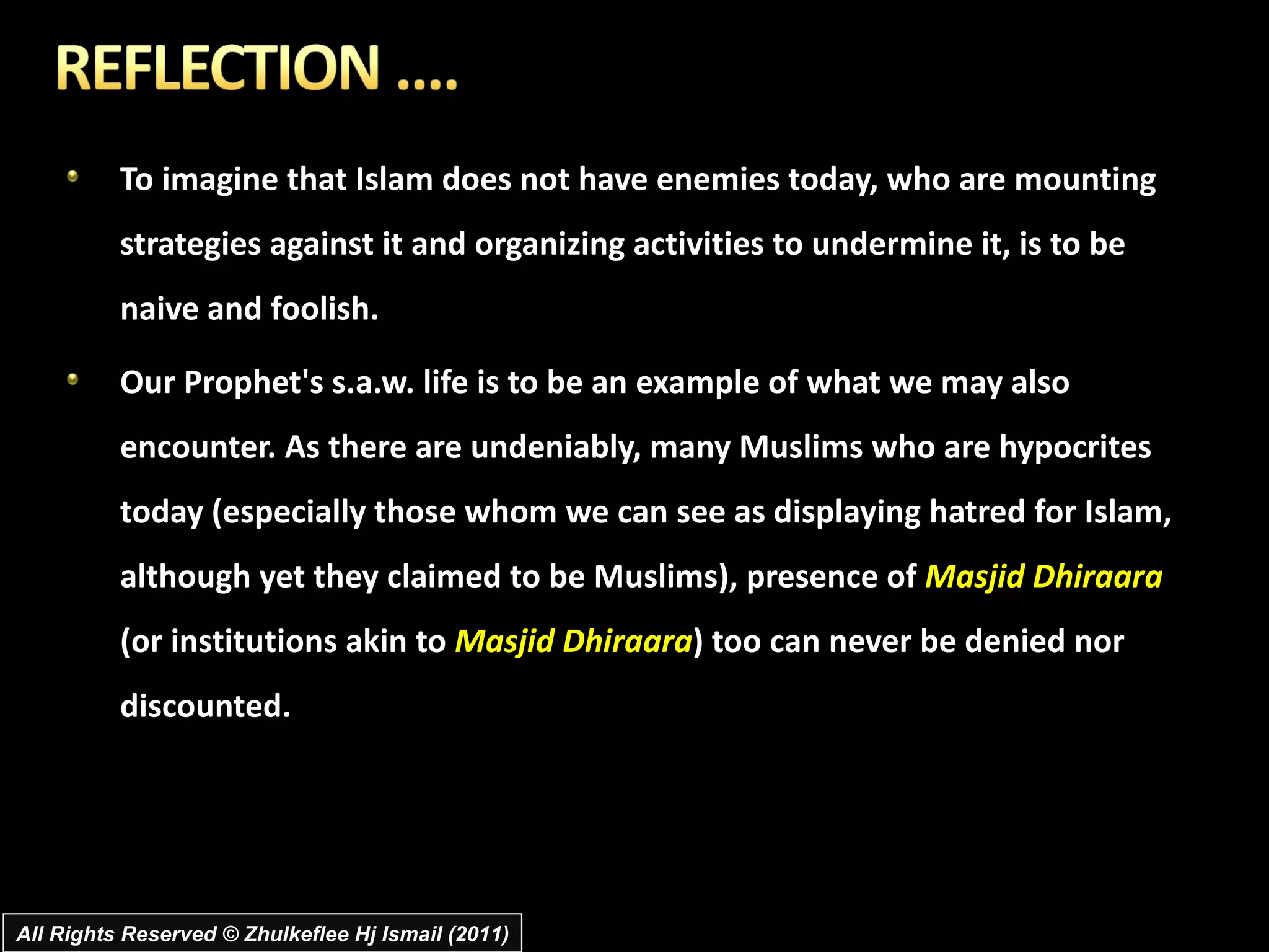 To imagine that Islam does not have enemies today, who are mounting strategies against it and organizing activities to undermine it, is to be naive and foolish.  Our Prophet's s.a.w. life is to be an example of what we may also encounter. As there are undeniably, many Muslims who are hypocrites today (especially those whom we can see as displaying hatred for Islam, although yet they claimed to be Muslims), presence of  Masjid Dhiraara  (or institutions akin to  Masjid Dhiraara ) too can never be denied nor discounted.  All Rights Reserved © Zhulkeflee Hj Ismail (2011) 