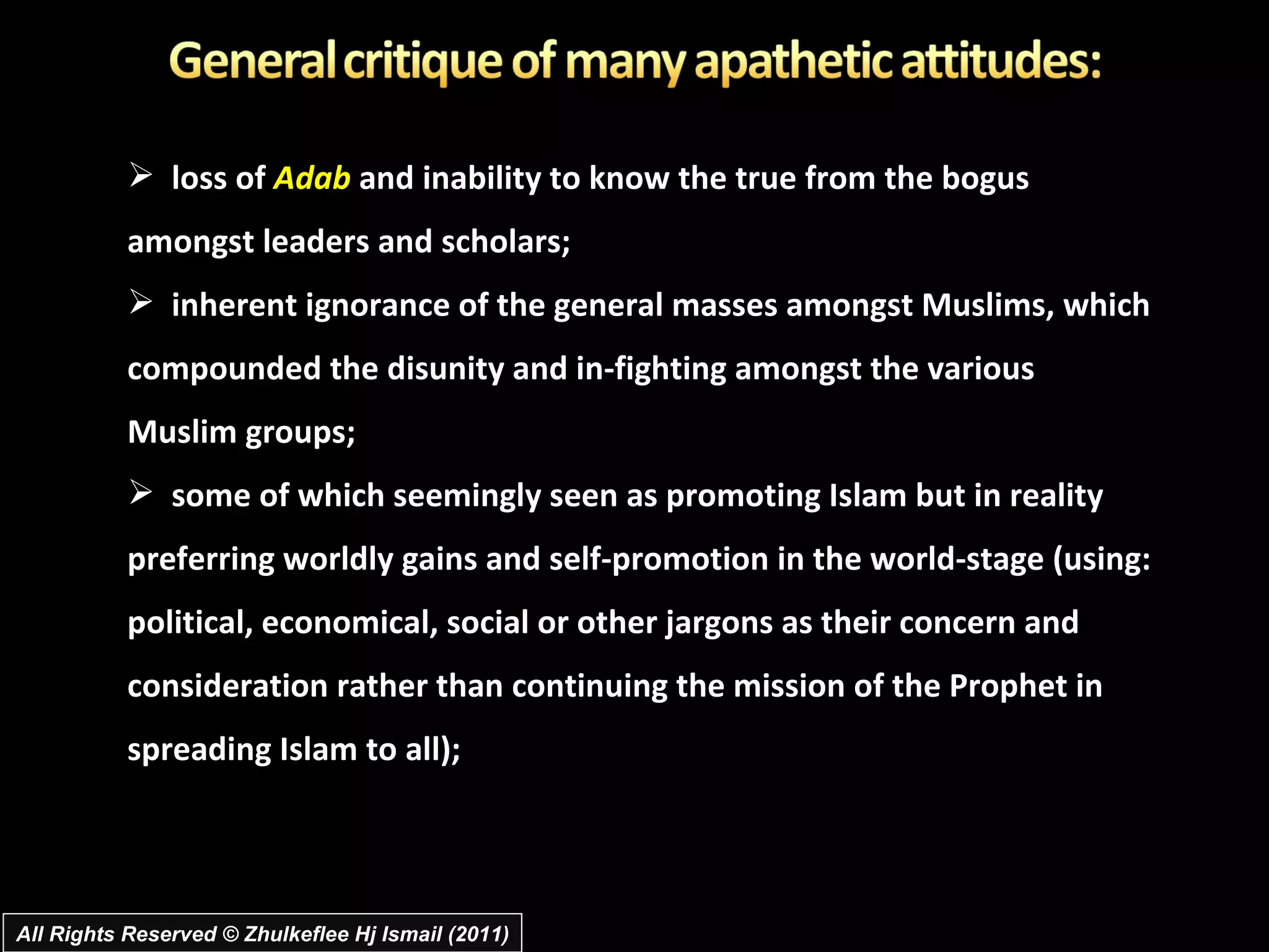 loss of  Adab  and inability to know the true from the bogus amongst leaders and scholars;  inherent ignorance of the general masses amongst Muslims, which compounded the disunity and in-fighting amongst the various Muslim groups;  some of which seemingly seen as promoting Islam but in reality preferring worldly gains and self-promotion in the world-stage (using: political, economical, social or other jargons as their concern and consideration rather than continuing the mission of the Prophet in spreading Islam to all);  All Rights Reserved © Zhulkeflee Hj Ismail (2011) 