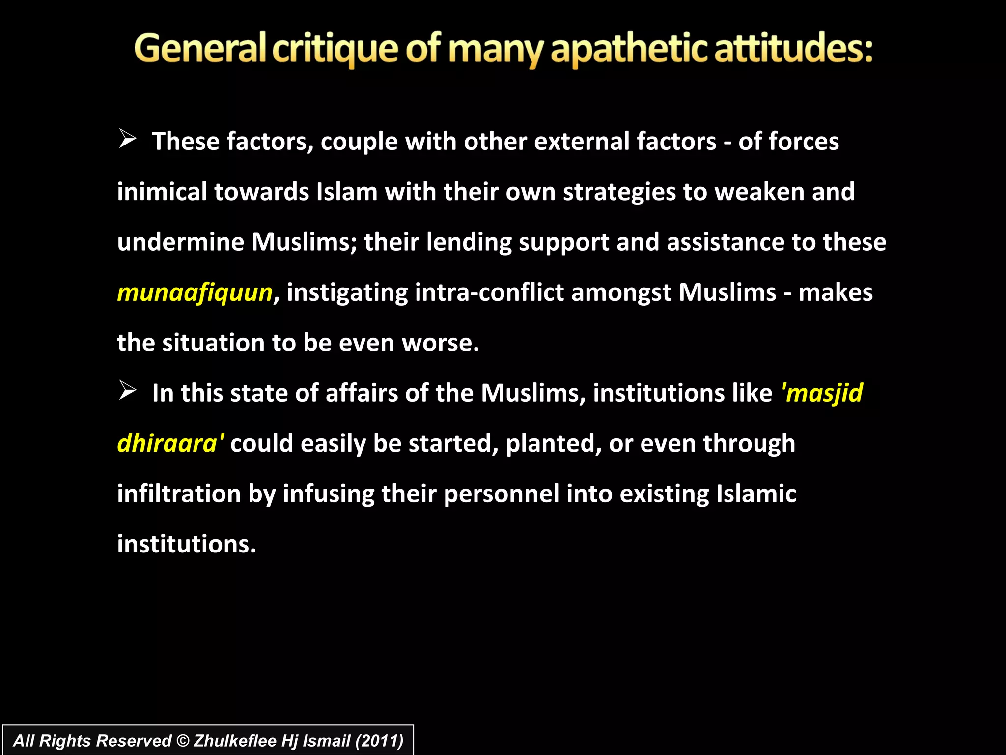 These factors, couple with other external factors - of forces inimical towards Islam with their own strategies to weaken and undermine Muslims; their lending support and assistance to these  munaafiquun , instigating intra-conflict amongst Muslims - makes the situation to be even worse.  In this state of affairs of the Muslims, institutions like  'masjid dhiraara'  could easily be started, planted, or even through infiltration by infusing their personnel into existing Islamic institutions. All Rights Reserved © Zhulkeflee Hj Ismail (2011) 