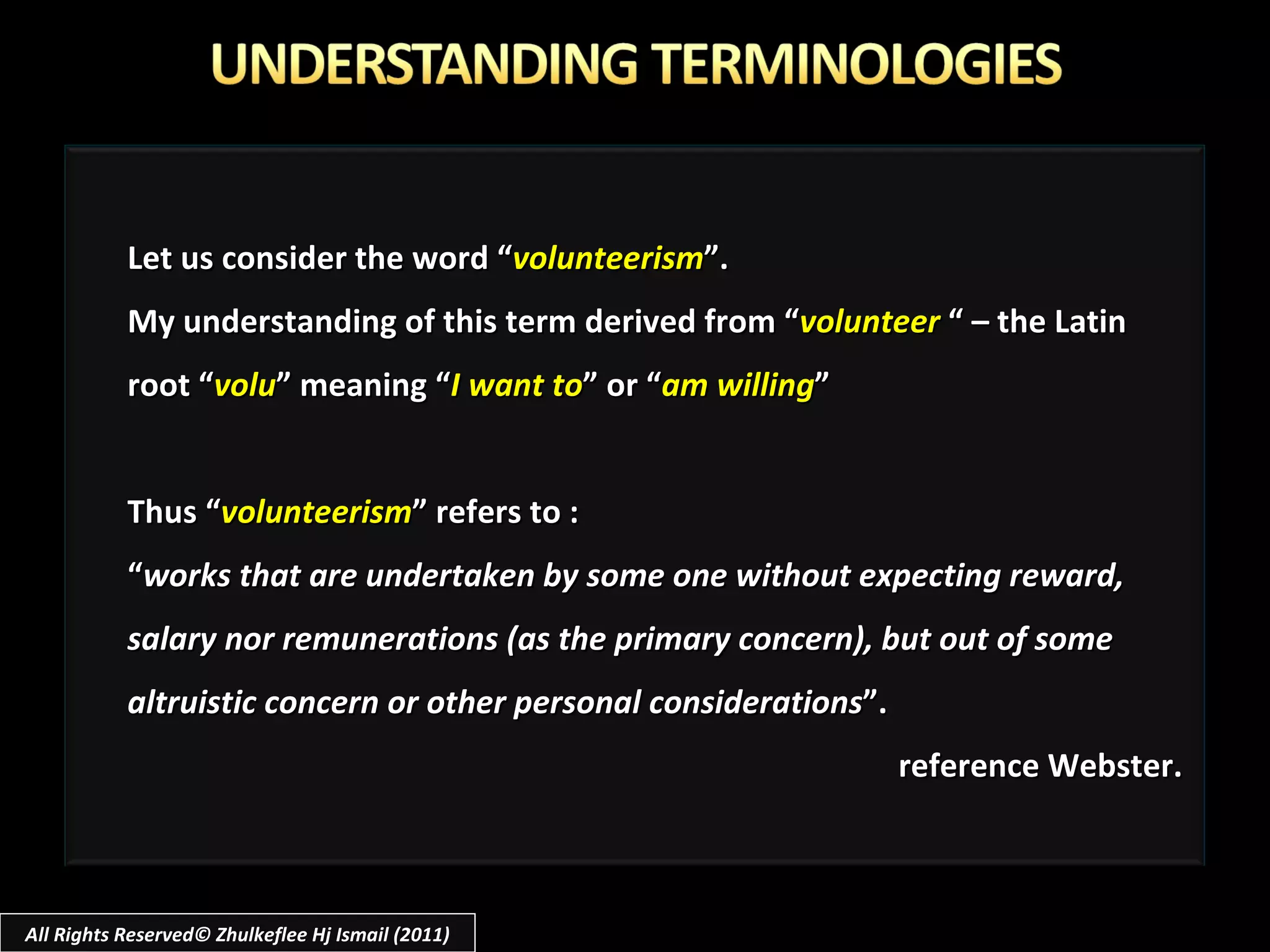 Let us consider the word “ volunteerism ”.  My understanding of this term derived from “ volunteer  “ – the Latin root “ volu ” meaning “ I want to ” or “ am willing ” Thus “ volunteerism ” refers to : “ works that are undertaken by some one without expecting reward, salary nor remunerations (as the primary concern), but out of some altruistic concern or other personal considerations ”.  reference Webster. All Rights Reserved© Zhulkeflee Hj Ismail (2011) 