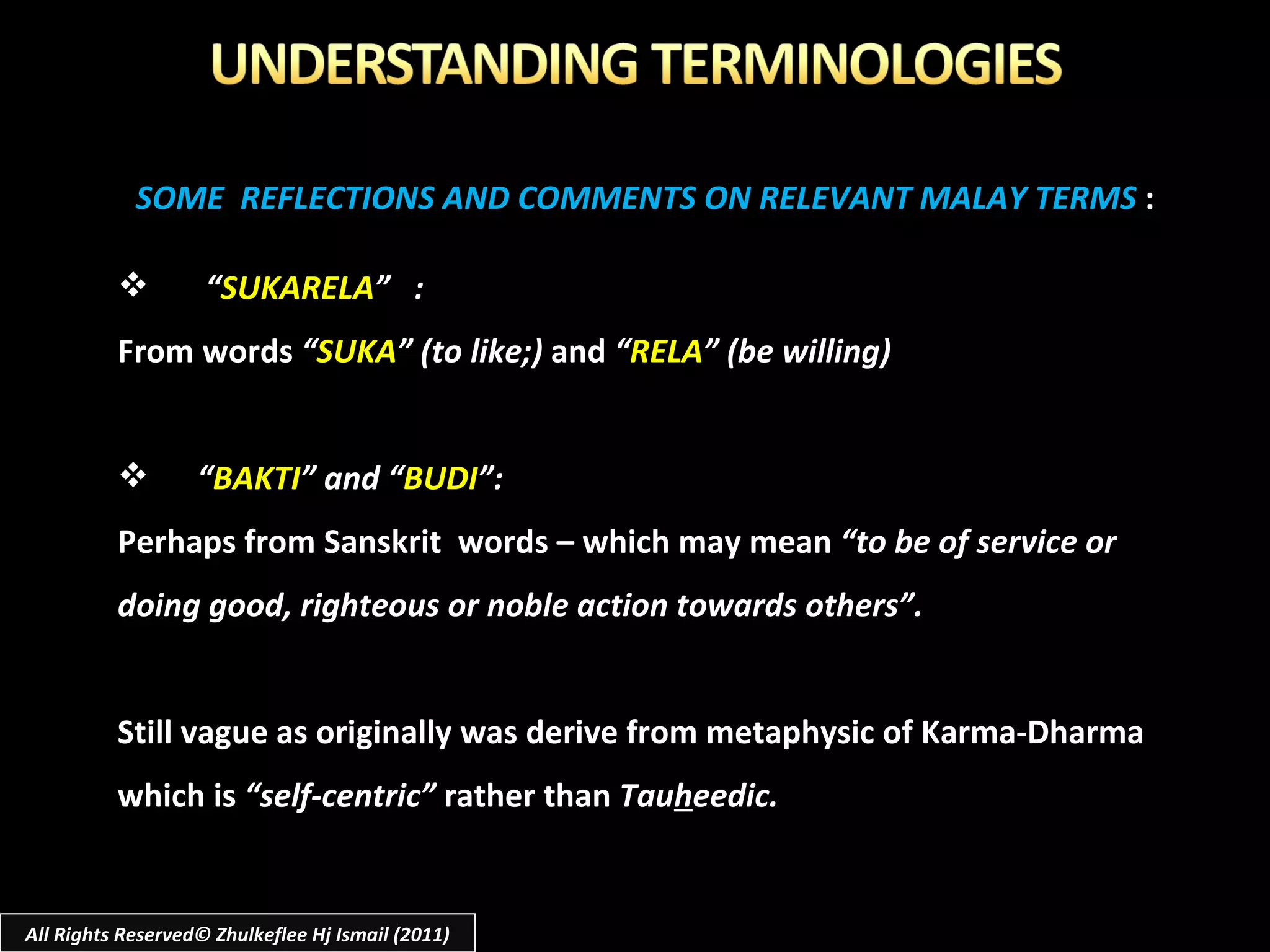 SOME  REFLECTIONS AND COMMENTS ON RELEVANT MALAY TERMS  : “ SUKARELA ”  :  From words  “ SUKA ” (to like;)  and  “ RELA ” (be willing) “ BAKTI ” and “ BUDI ”: Perhaps from Sanskrit  words – which may mean  “to be of service or doing good, righteous or noble action towards others”. Still vague as originally was derive from metaphysic of Karma-Dharma which is  “self-centric”  rather than  Tau h eedic. All Rights Reserved© Zhulkeflee Hj Ismail (2011) 