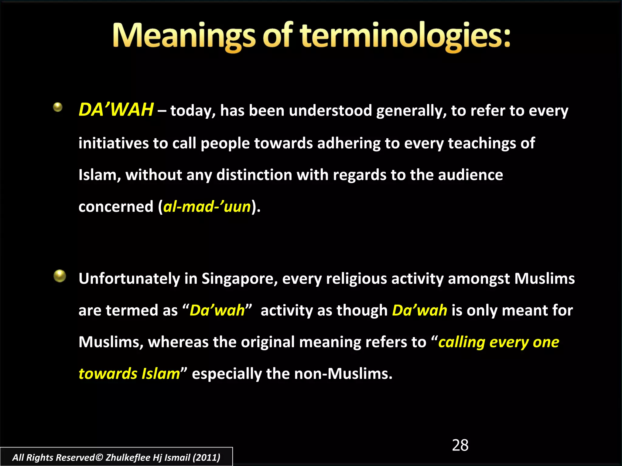 DA’WAH  – today, has been understood generally, to refer to every initiatives to call people towards adhering to every teachings of Islam, without any distinction with regards to the audience concerned ( al-mad-’uun ). Unfortunately in Singapore, every religious activity amongst Muslims are termed as “ Da’wah ”  activity as though  Da’wah  is only meant for Muslims, whereas the original meaning refers to “ calling every one towards Islam ” especially the non-Muslims. All Rights Reserved© Zhulkeflee Hj Ismail (2011) 