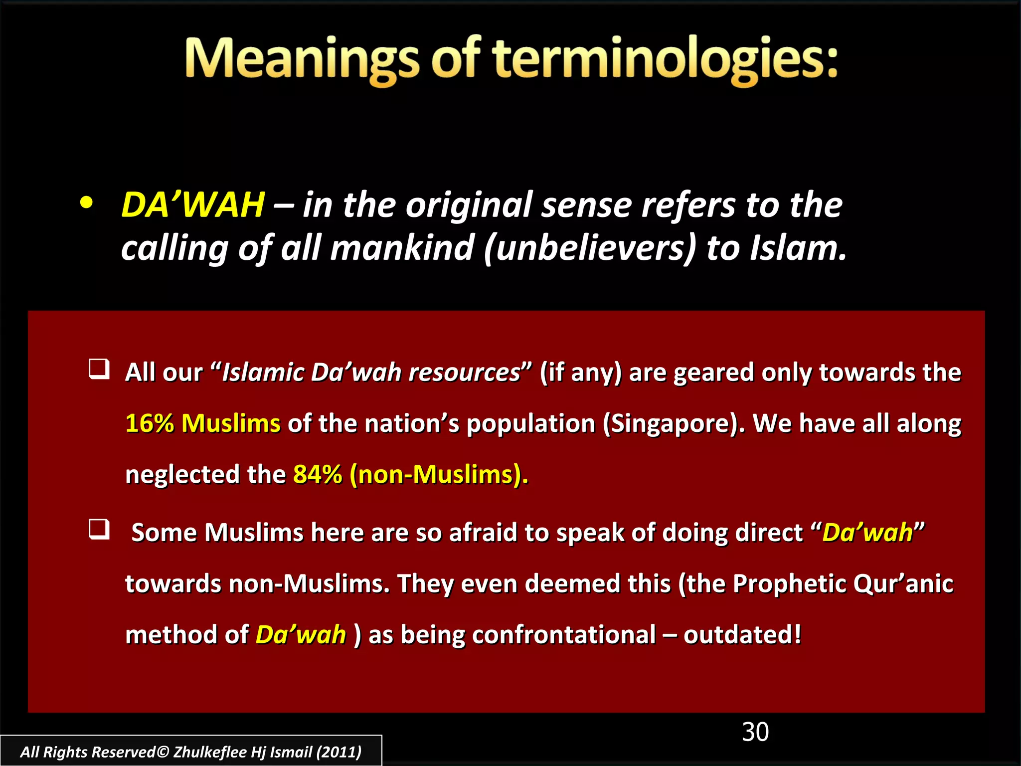 All our “ Islamic Da’wah resources ” (if any) are geared only towards the  16% Muslims  of the nation’s population (Singapore). We have all along neglected the  84% (non-Muslims). Some Muslims here are so afraid to speak of doing direct “ Da’wah ” towards non-Muslims. They even deemed this (the Prophetic Qur’anic method of  Da’wah  ) as being confrontational – outdated! DA’WAH   – in the original sense refers to the calling of all mankind (unbelievers) to Islam. All Rights Reserved© Zhulkeflee Hj Ismail (2011) 