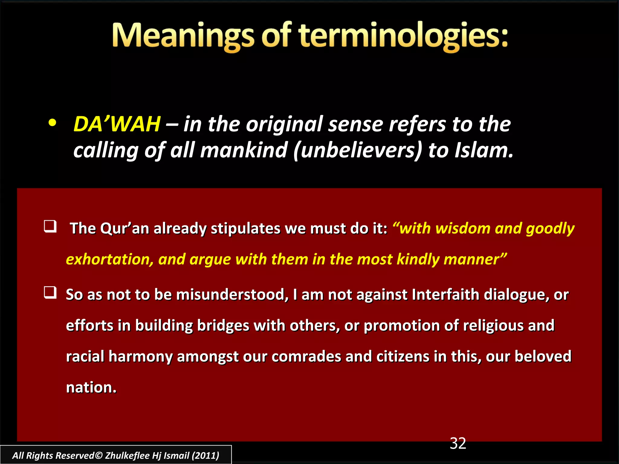 The Qur’an already stipulates we must do it:   “with wisdom and goodly exhortation, and argue with them in the most kindly manner” So as not to be misunderstood, I am not against Interfaith dialogue, or efforts in building bridges with others, or promotion of religious and racial harmony amongst our comrades and citizens in this, our beloved nation. DA’WAH   – in the original sense refers to the calling of all mankind (unbelievers) to Islam. All Rights Reserved© Zhulkeflee Hj Ismail (2011) 