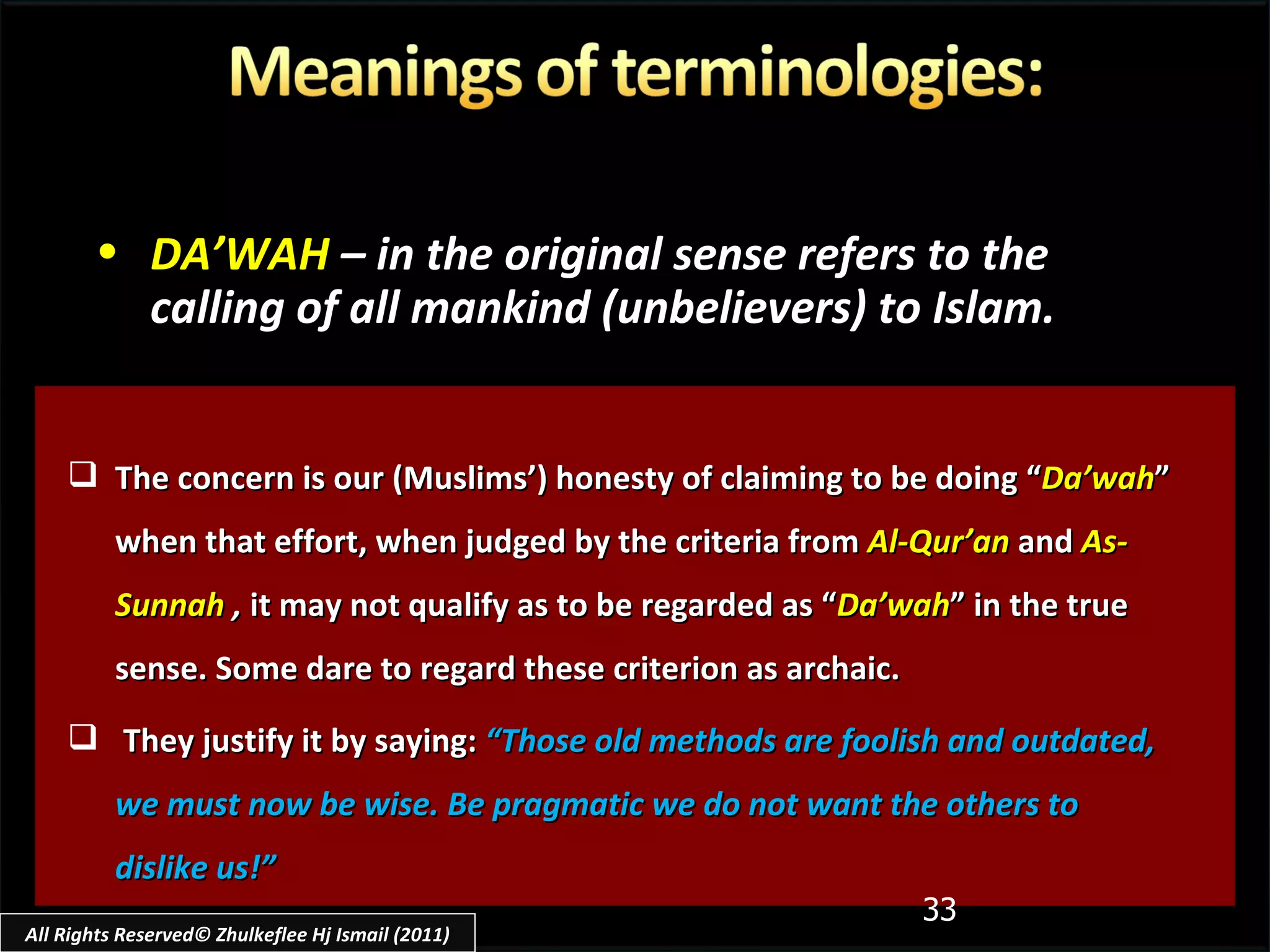 The concern is our (Muslims’) honesty of claiming to be doing “ Da’wah ” when that effort, when judged by the criteria from  Al-Qur’an  and  As-Sunnah  ,  it may not qualify as to be regarded as “ Da’wah ” in the true sense. Some dare to regard these criterion as archaic. They justify it by saying:  “Those old methods are foolish and outdated, we must now be wise. Be pragmatic we do not want the others to dislike us!” DA’WAH   – in the original sense refers to the calling of all mankind (unbelievers) to Islam. All Rights Reserved© Zhulkeflee Hj Ismail (2011) 