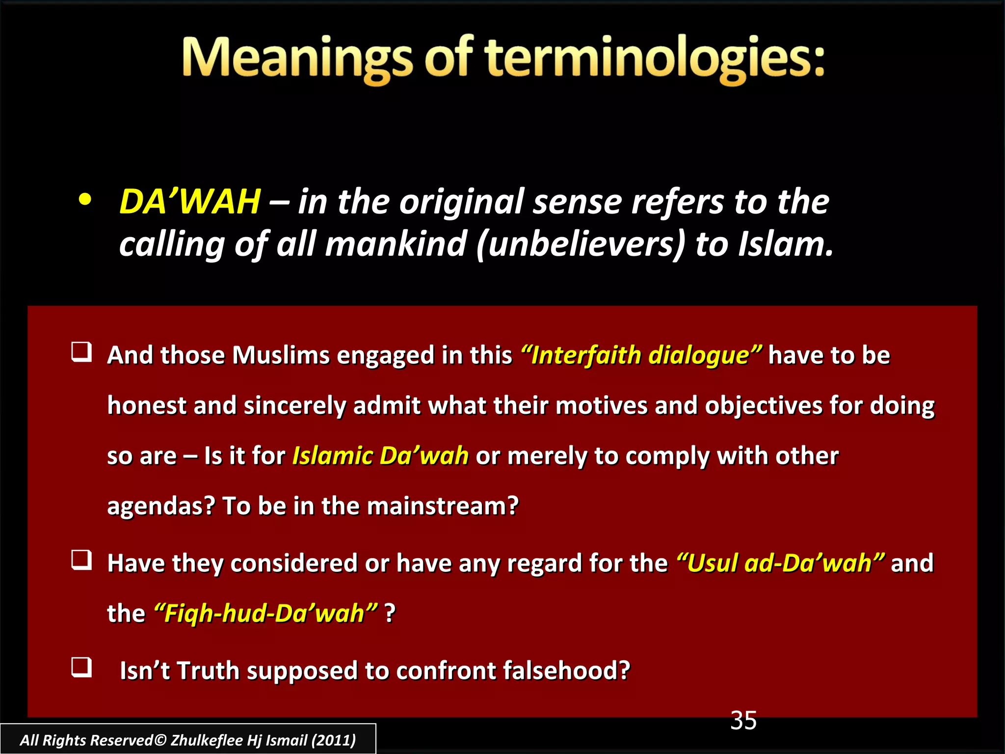 And those Muslims engaged in this  “Interfaith dialogue”  have to be honest and sincerely admit what their motives and objectives for doing so are – Is it for  Islamic Da’wah  or merely to comply with other agendas? To be in the mainstream? Have they considered or have any regard for the  “Usul ad-Da’wah”  and the  “Fiqh-hud-Da’wah”  ? Isn’t Truth supposed to confront falsehood? DA’WAH   – in the original sense refers to the calling of all mankind (unbelievers) to Islam. All Rights Reserved© Zhulkeflee Hj Ismail (2011) 