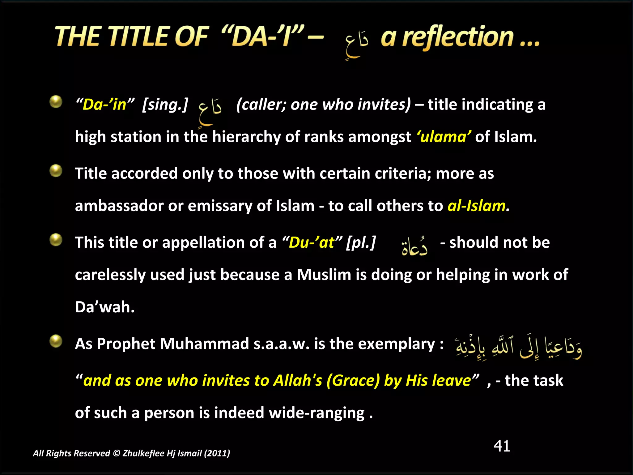 “ Da-’in ”  [sing.]  (caller; one who invites) –  title indicating a high station in the hierarchy of ranks amongst   ‘ulama’  of Islam .  Title accorded only to those with certain criteria; more as ambassador or emissary of Islam - to call others to   al-Islam .  This title or appellation of a  “ Du-’at ” [pl.]  - should not be carelessly used just because a Muslim is doing or helping in work of Da’wah. As Prophet Muhammad s.a.a.w. is the exemplary : “ and as one who invites to Allah's (Grace) by His leave ”  , - the task of such a person is indeed wide-ranging . All Rights Reserved © Zhulkeflee Hj Ismail (2011 ) 
