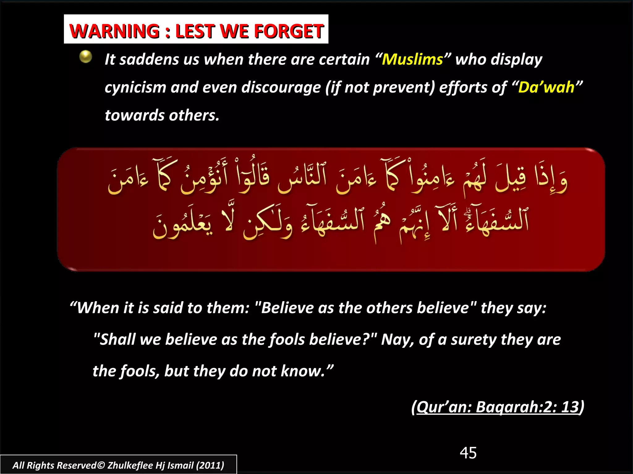 It saddens us when there are certain “ Muslims ” who display cynicism and even discourage (if not prevent) efforts of “ Da’wah ” towards others. WARNING : LEST WE FORGET “ When it is said to them: "Believe as the others believe" they say: "Shall we believe as the fools believe?" Nay, of a surety they are the fools, but they do not know.”  ( Qur’an: Baqarah:2: 13 ) All Rights Reserved© Zhulkeflee Hj Ismail (2011) 