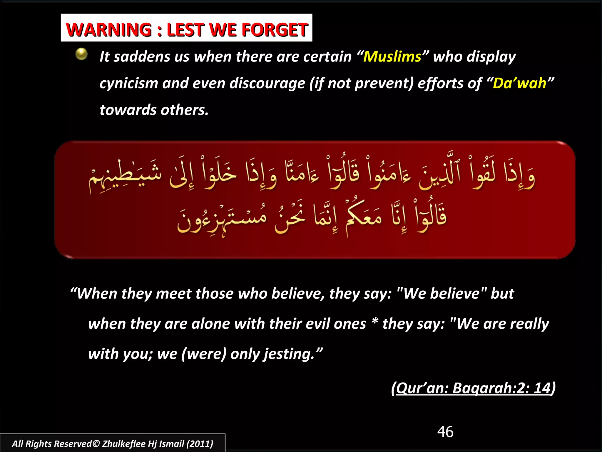 It saddens us when there are certain “ Muslims ” who display cynicism and even discourage (if not prevent) efforts of “ Da’wah ” towards others. WARNING : LEST WE FORGET “ When they meet those who believe, they say: "We believe" but when they are alone with their evil ones * they say: "We are really with you; we (were) only jesting.”  ( Qur’an: Baqarah:2: 14 ) All Rights Reserved© Zhulkeflee Hj Ismail (2011) 