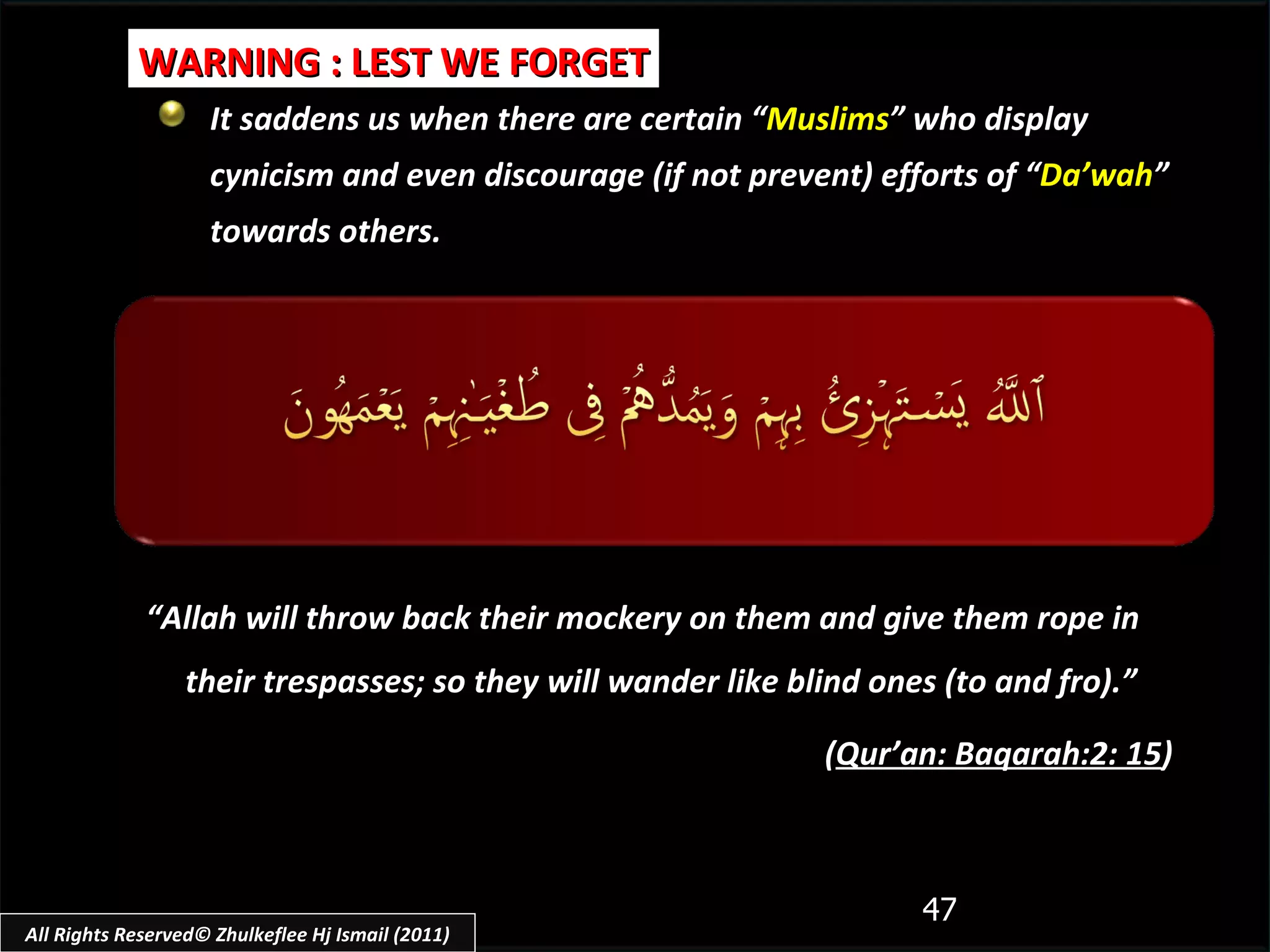 It saddens us when there are certain “ Muslims ” who display cynicism and even discourage (if not prevent) efforts of “ Da’wah ” towards others. WARNING : LEST WE FORGET “ Allah will throw back their mockery on them and give them rope in their trespasses; so they will wander like blind ones (to and fro) .”  ( Qur’an: Baqarah:2: 15 ) All Rights Reserved© Zhulkeflee Hj Ismail (2011) 